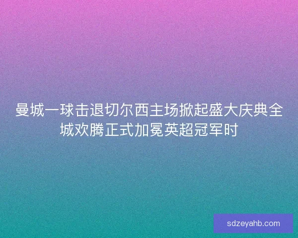 曼城一球击退切尔西主场掀起盛大庆典全城欢腾正式加冕英超冠军时