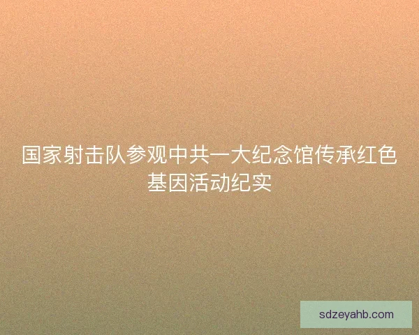 国家射击队参观中共一大纪念馆传承红色基因活动纪实