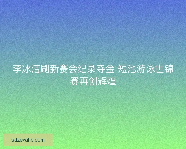 李冰洁刷新赛会纪录夺金 短池游泳世锦赛再创辉煌